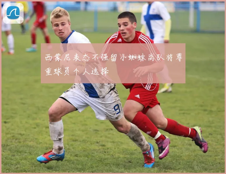 西蒙尼表态不强留小蜘蛛离队将尊重球员个人选择