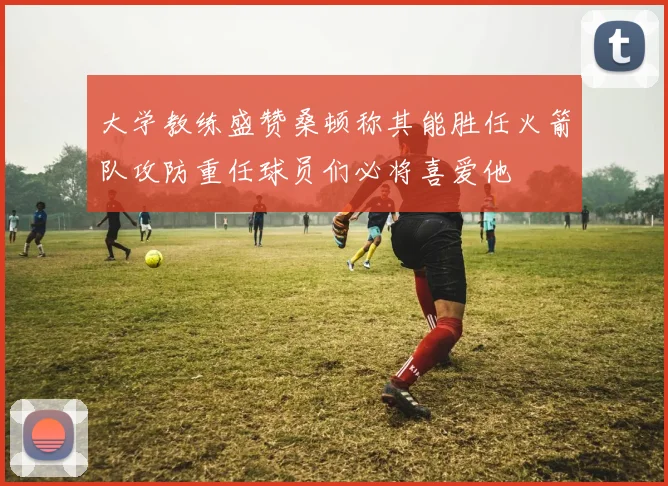 大学教练盛赞桑顿称其能胜任火箭队攻防重任球员们必将喜爱他