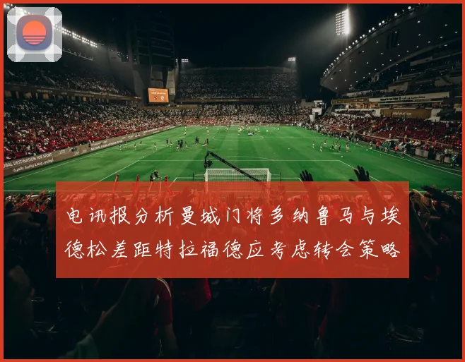 电讯报分析曼城门将多纳鲁马与埃德松差距特拉福德应考虑转会策略