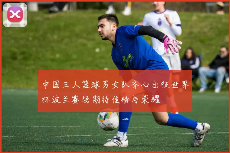 中国三人篮球男女队齐心出征世界杯波兰赛场期待佳绩与荣耀