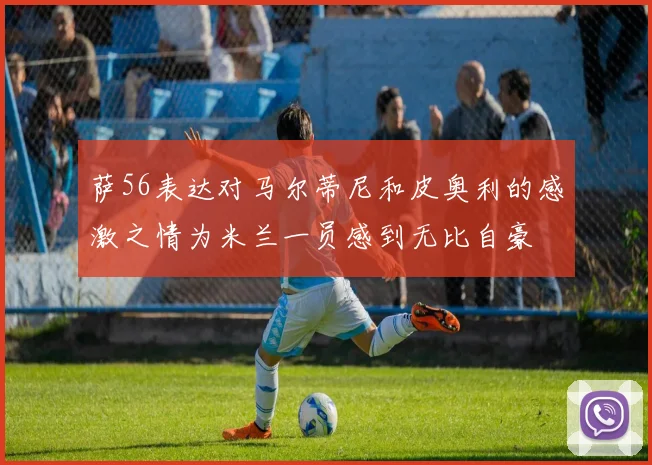 萨56表达对马尔蒂尼和皮奥利的感激之情为米兰一员感到无比自豪