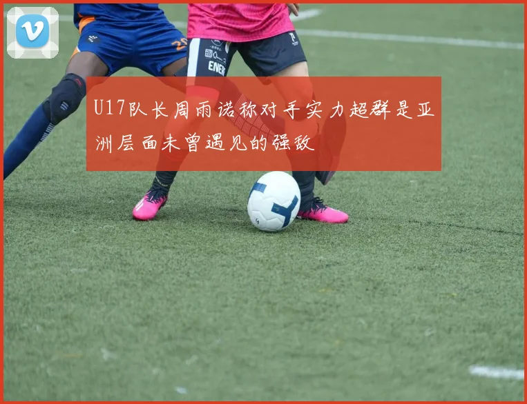 U17队长周雨诺称对手实力超群是亚洲层面未曾遇见的强敌