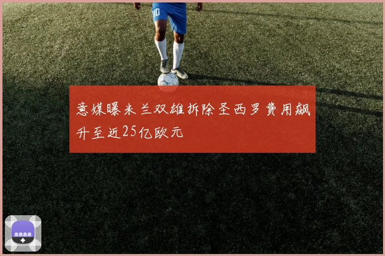 意媒曝米兰双雄拆除圣西罗费用飙升至近25亿欧元