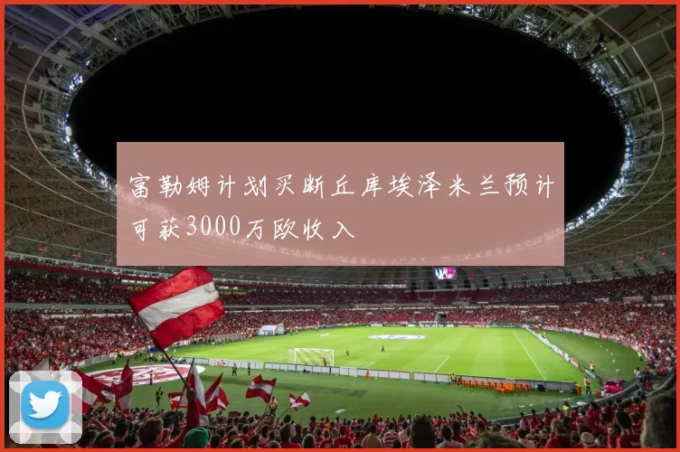 富勒姆计划买断丘库埃泽米兰预计可获3000万欧收入