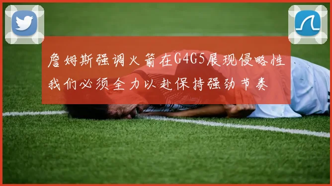 詹姆斯强调火箭在G4G5展现侵略性我们必须全力以赴保持强劲节奏