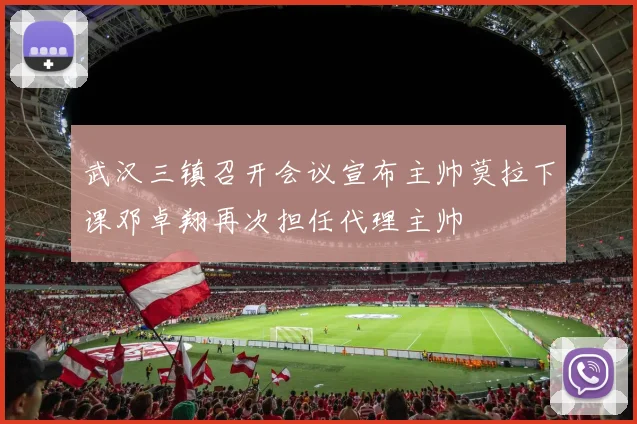 武汉三镇召开会议宣布主帅莫拉下课邓卓翔再次担任代理主帅