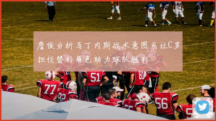 詹俊分析马丁内斯战术意图或让C罗担任替补角色助力球队胜利