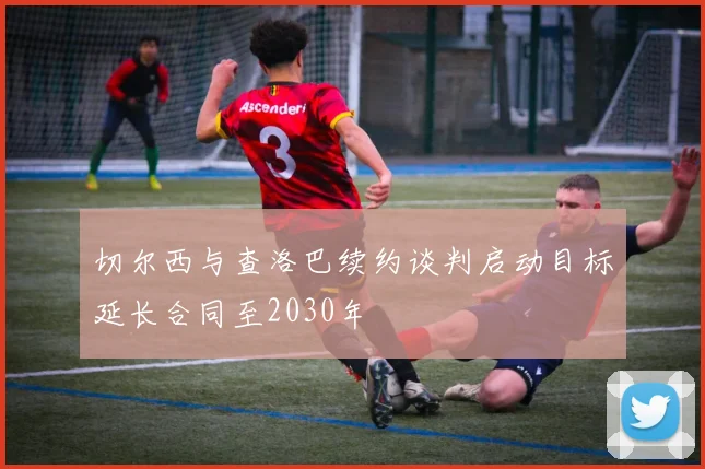 切尔西与查洛巴续约谈判启动目标延长合同至2030年