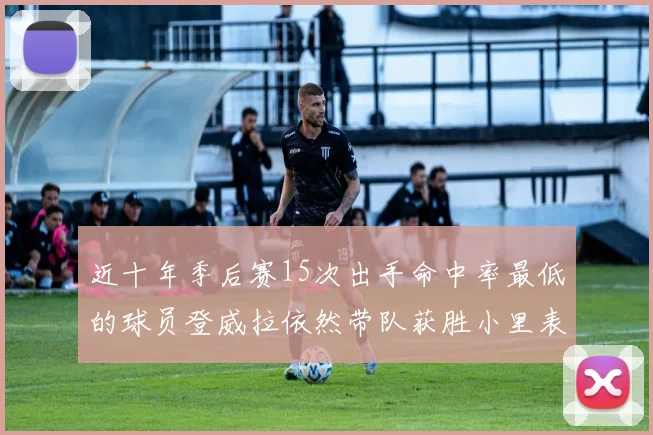 近十年季后赛15次出手命中率最低的球员登威拉依然带队获胜小里表现低迷仅得三分