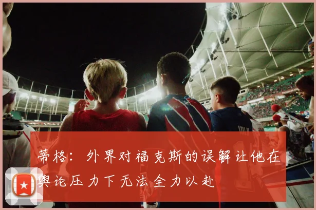 蒂格：外界对福克斯的误解让他在舆论压力下无法全力以赴
